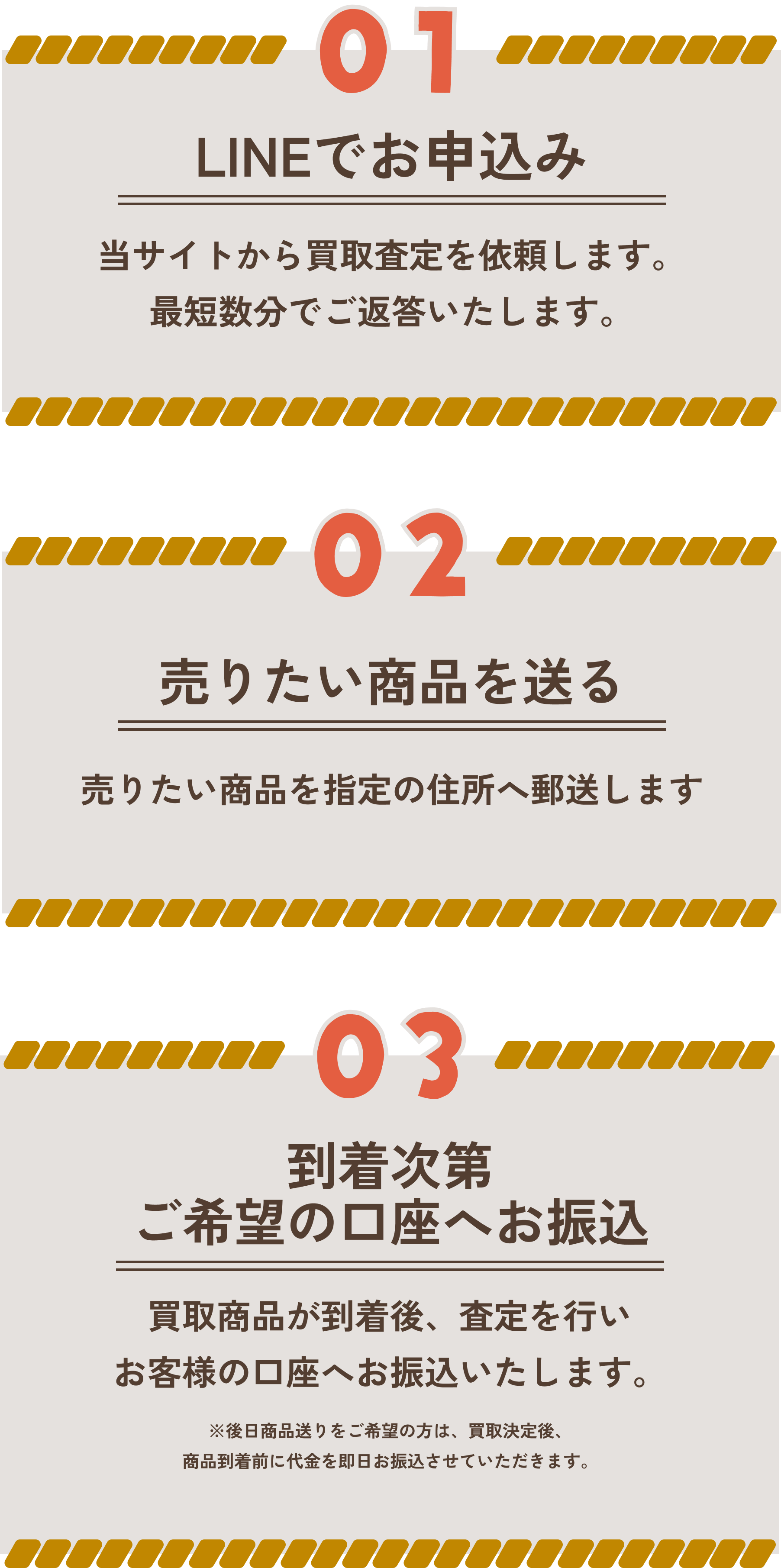 ①LINEでお申し込み:当サイトから買取査定を依頼します。最短数分でご返答いたします。/②売りたい商品を送る:売りたい商品を指定の住所へ郵送します。/③到着次第ご希望の口座へお振込:買取商品が到着後、査定を行いお客様の口座にお振り込みいたします。※後日商品送りをご希望の方は、買取決定後、商品到着前に代金を即日お振込させていただきます。