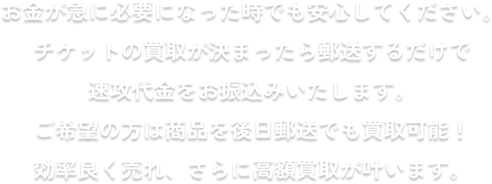 お金が急に必要になった時でも安心してください。チケットの買取が決まったら郵送するだけで速攻代金をお振込いたします。ご希望の方は商品を後日郵送でも買取可能！効率良く売れ、さらに高額買取が叶います。
