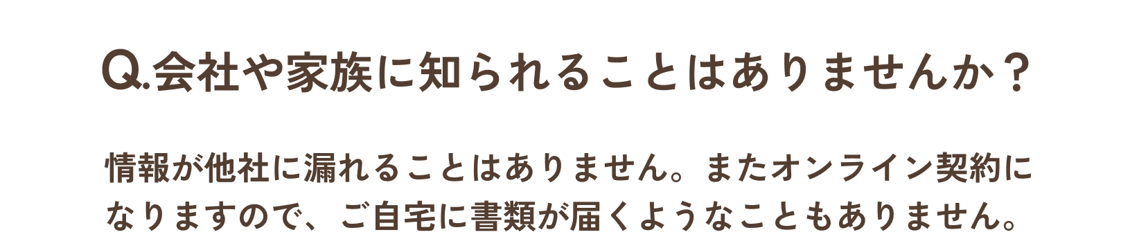 Q.会社や家族に知られることはありませんか？/A.情報が他社に漏れることはありません。またオンライン契約になりますので、ご自宅に書類が届くようなことはありません。