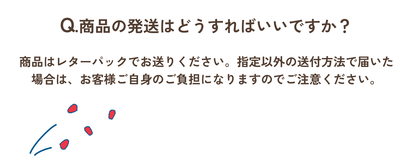 Q.商品の発送はどうすればいいですか？/A.商品はレターパックにてお送りください。指定以外の送付方法で届いた場合は、お客様ご自身のご負担になりますのでご注意ください。